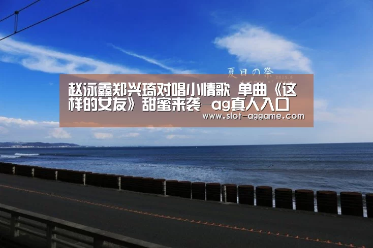 赵泳鑫郑兴琦对唱小情歌 单曲《这样的女友》甜蜜来袭-ag真人入口(图3) ag真人注册